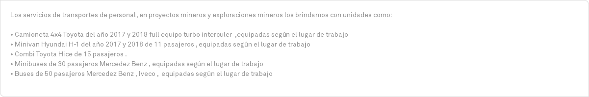 Los servicios de transportes de personal, en proyectos mineros y exploraciones mineros los brindamos con unidades como: • Camioneta 4x4 Toyota del año 2017 y 2018 full equipo turbo interculer ,equipadas según el lugar de trabajo • Minivan Hyundai H-1 del año 2017 y 2018 de 11 pasajeros , equipadas según el lugar de trabajo • Combi Toyota Hice de 15 pasajeros . • Minibuses de 30 pasajeros Mercedez Benz , equipadas según el lugar de trabajo • Buses de 50 pasajeros Mercedez Benz , Iveco , equipadas según el lugar de trabajo 