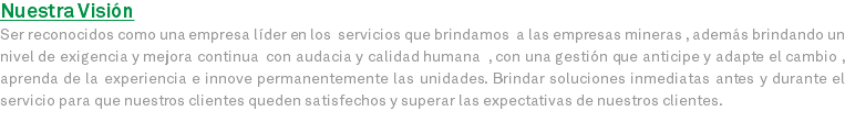 Nuestra Visión Ser reconocidos como una empresa líder en los servicios que brindamos a las empresas mineras , además brindando un nivel de exigencia y mejora continua con audacia y calidad humana , con una gestión que anticipe y adapte el cambio , aprenda de la experiencia e innove permanentemente las unidades. Brindar soluciones inmediatas antes y durante el servicio para que nuestros clientes queden satisfechos y superar las expectativas de nuestros clientes.