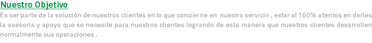 Nuestro Objetivo Es ser parte de la solución de nuestros clientes en lo que concierne en nuestro servicio , estar al 100% atentos en darles la asesoría y apoyo que se necesite para nuestros clientes logrando de esta manera que nuestros clientes desarrollen normalmente sus operaciones .