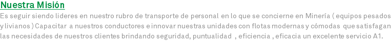 Nuestra Misión Es seguir siendo lideres en nuestro rubro de transporte de personal en lo que se concierne en Minería ( equipos pesados y livianos ) Capacitar a nuestros conductores e innovar nuestras unidades con flotas modernas y cómodas que satisfagan las necesidades de nuestros clientes brindando seguridad, puntualidad , eficiencia , eficacia un excelente servicio A1.