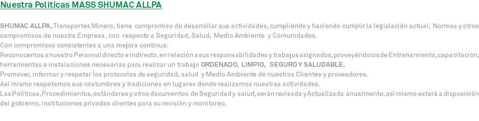 Nuestra Políticas MASS SHUMAC ALLPA SHUMAC ALLPA, Transportes Minero, tiene compromiso de desarrollar sus actividades, cumpliendo y haciendo cumplir la legislación actual, Normas y otros compromisos de nuestra Empresa, con respecto a Seguridad, Salud, Medio Ambiente y Comunidades. Con compromisos consistentes a una mejora continua: Reconocemos a nuestro Personal directo e indirecto, en relación a sus responsabilidades y trabajos asignados, proveyéndolos de Entrenamiento, capacitación, herramientas e instalaciones necesarias para realizar un trabajo ORDENADO, LIMPIO, SEGURO Y SALUDABLE. Promover, informar y respetar los protocolos de seguridad, salud y Medio Ambiente de nuestros Clientes y proveedores. Así mismo respetamos sus costumbres y tradiciones en lugares donde realizamos nuestras actividades. Las Políticas, Procedimientos, estándares y otros documentos de Seguridad y salud, serán revisada y Actualizada anualmente, así mismo estará a disposición del gobierno, instituciones privadas clientes para su revisión y monitoreo.