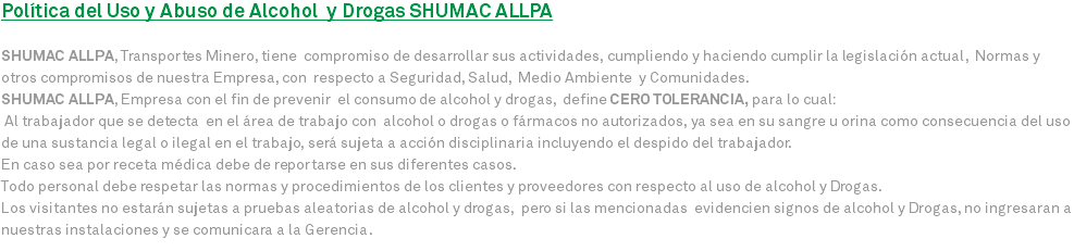 Política del Uso y Abuso de Alcohol y Drogas SHUMAC ALLPA SHUMAC ALLPA, Transportes Minero, tiene compromiso de desarrollar sus actividades, cumpliendo y haciendo cumplir la legislación actual, Normas y otros compromisos de nuestra Empresa, con respecto a Seguridad, Salud, Medio Ambiente y Comunidades. SHUMAC ALLPA, Empresa con el fin de prevenir el consumo de alcohol y drogas, define CERO TOLERANCIA, para lo cual: Al trabajador que se detecta en el área de trabajo con alcohol o drogas o fármacos no autorizados, ya sea en su sangre u orina como consecuencia del uso de una sustancia legal o ilegal en el trabajo, será sujeta a acción disciplinaria incluyendo el despido del trabajador. En caso sea por receta médica debe de reportarse en sus diferentes casos. Todo personal debe respetar las normas y procedimientos de los clientes y proveedores con respecto al uso de alcohol y Drogas. Los visitantes no estarán sujetas a pruebas aleatorias de alcohol y drogas, pero si las mencionadas evidencien signos de alcohol y Drogas, no ingresaran a nuestras instalaciones y se comunicara a la Gerencia.